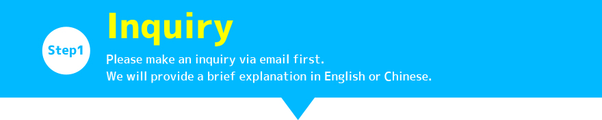 STEP1:Inquiry / Please make an inquiry via email first. We will provide a brief explanation in English or Chinese. 